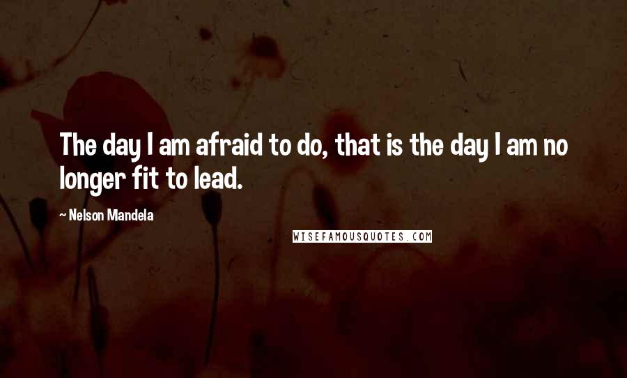 Nelson Mandela Quotes: The day I am afraid to do, that is the day I am no longer fit to lead.