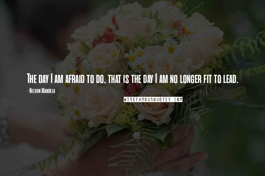 Nelson Mandela Quotes: The day I am afraid to do, that is the day I am no longer fit to lead.