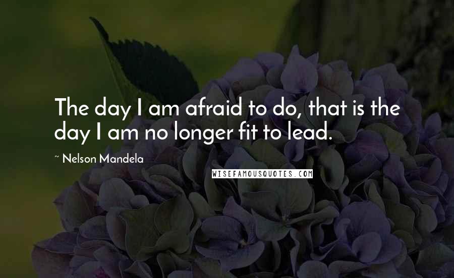 Nelson Mandela Quotes: The day I am afraid to do, that is the day I am no longer fit to lead.