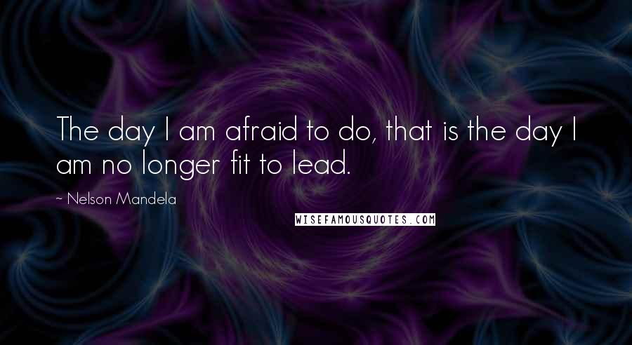 Nelson Mandela Quotes: The day I am afraid to do, that is the day I am no longer fit to lead.
