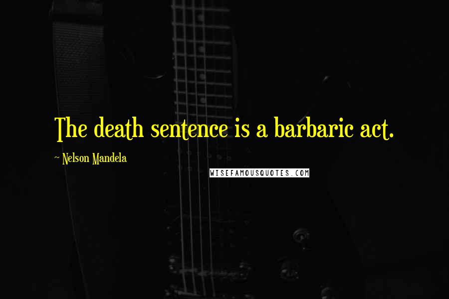 Nelson Mandela Quotes: The death sentence is a barbaric act.