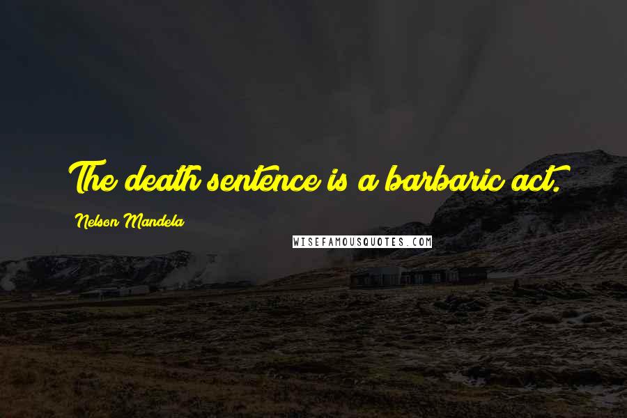 Nelson Mandela Quotes: The death sentence is a barbaric act.