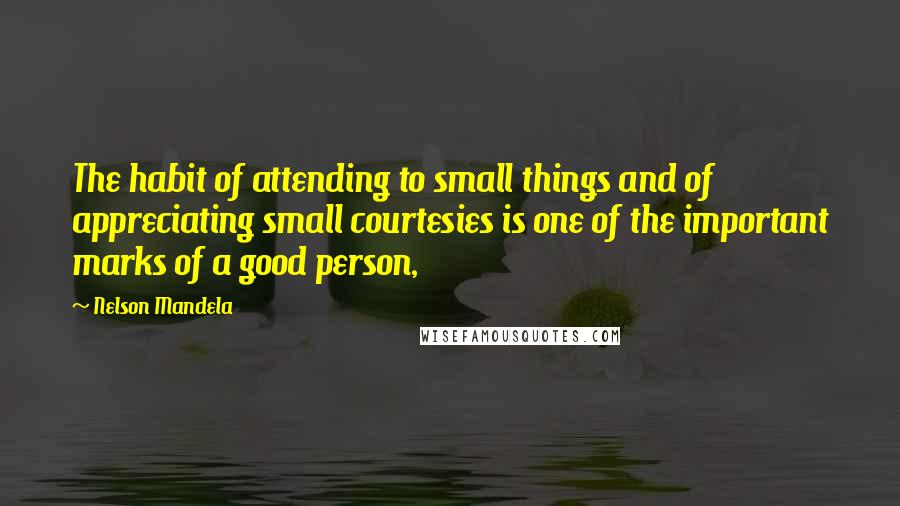 Nelson Mandela Quotes: The habit of attending to small things and of appreciating small courtesies is one of the important marks of a good person,