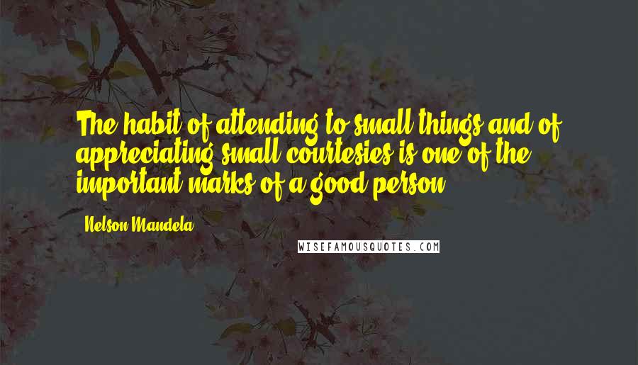 Nelson Mandela Quotes: The habit of attending to small things and of appreciating small courtesies is one of the important marks of a good person,