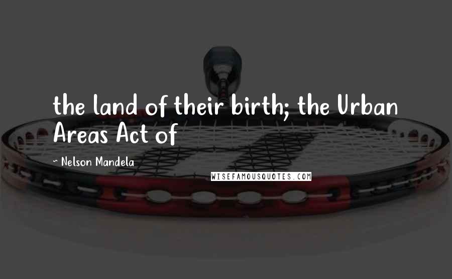 Nelson Mandela Quotes: the land of their birth; the Urban Areas Act of