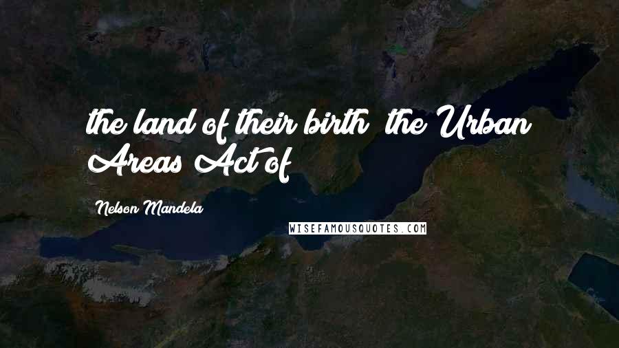 Nelson Mandela Quotes: the land of their birth; the Urban Areas Act of