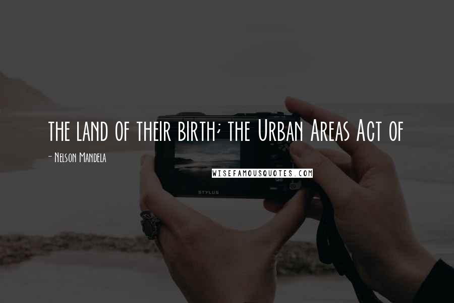 Nelson Mandela Quotes: the land of their birth; the Urban Areas Act of