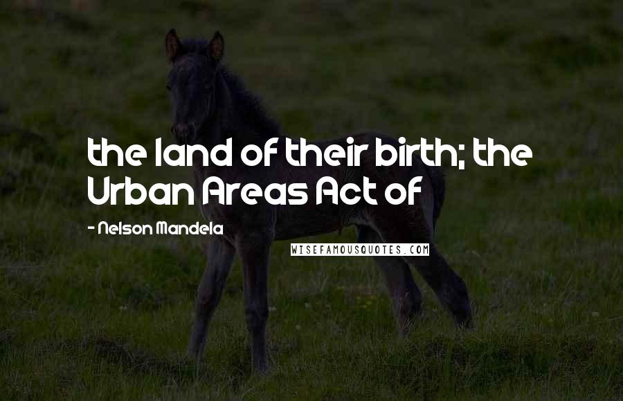 Nelson Mandela Quotes: the land of their birth; the Urban Areas Act of