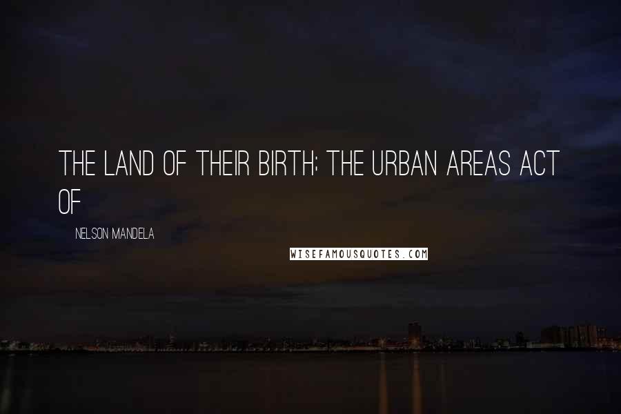 Nelson Mandela Quotes: the land of their birth; the Urban Areas Act of