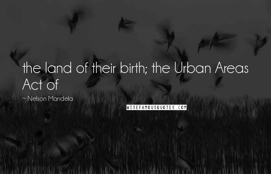 Nelson Mandela Quotes: the land of their birth; the Urban Areas Act of