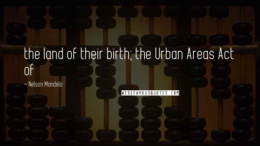 Nelson Mandela Quotes: the land of their birth; the Urban Areas Act of