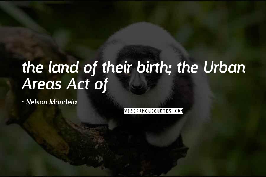 Nelson Mandela Quotes: the land of their birth; the Urban Areas Act of