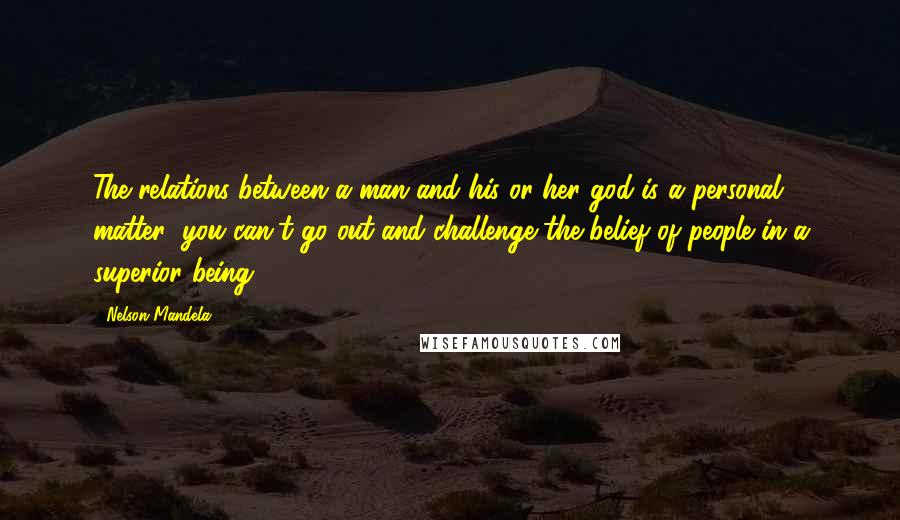 Nelson Mandela Quotes: The relations between a man and his or her god is a personal matter; you can't go out and challenge the belief of people in a superior being.