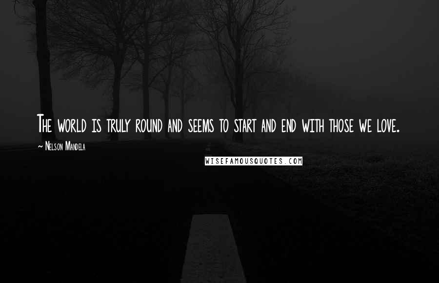 Nelson Mandela Quotes: The world is truly round and seems to start and end with those we love.