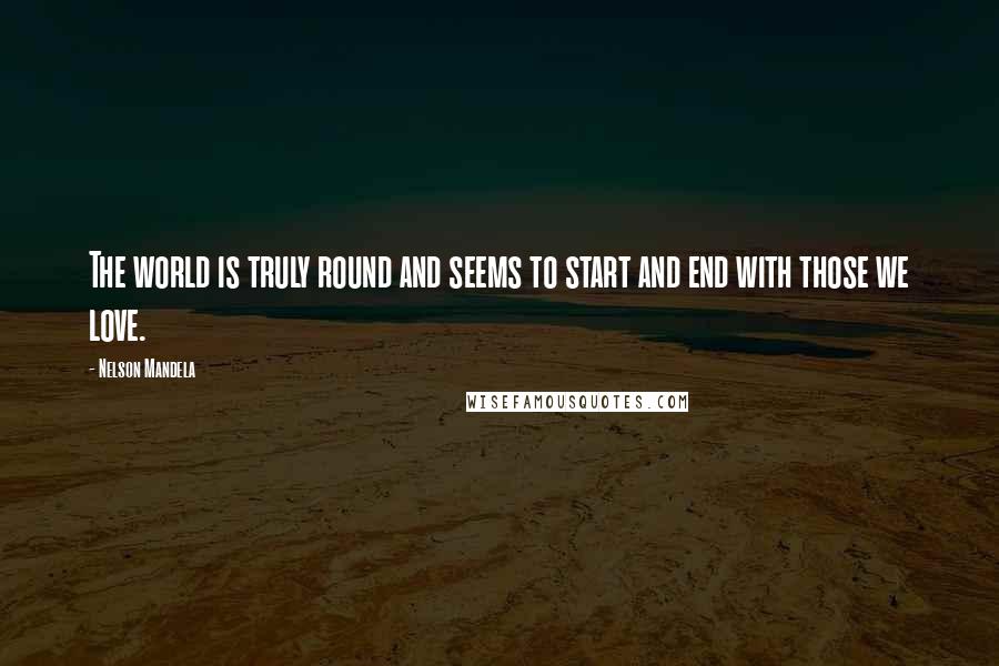 Nelson Mandela Quotes: The world is truly round and seems to start and end with those we love.