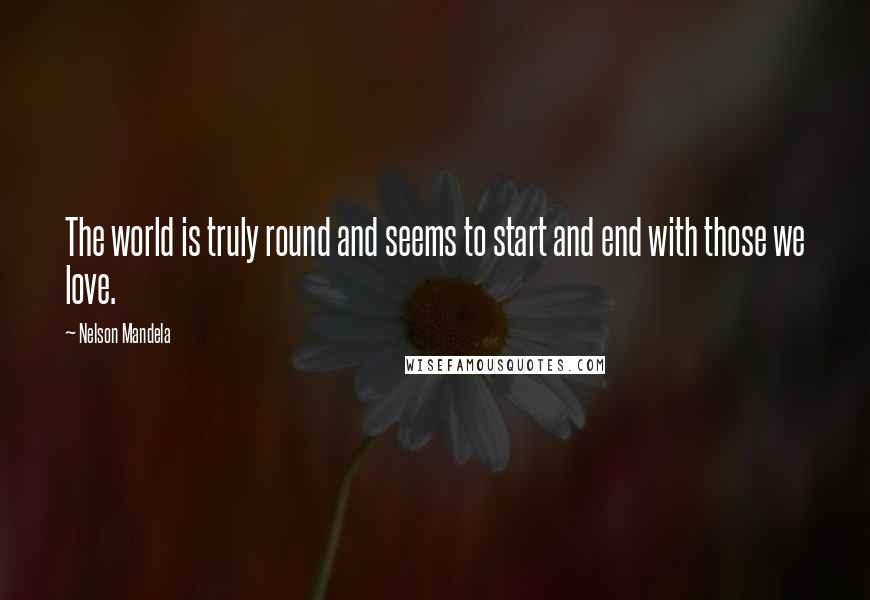 Nelson Mandela Quotes: The world is truly round and seems to start and end with those we love.