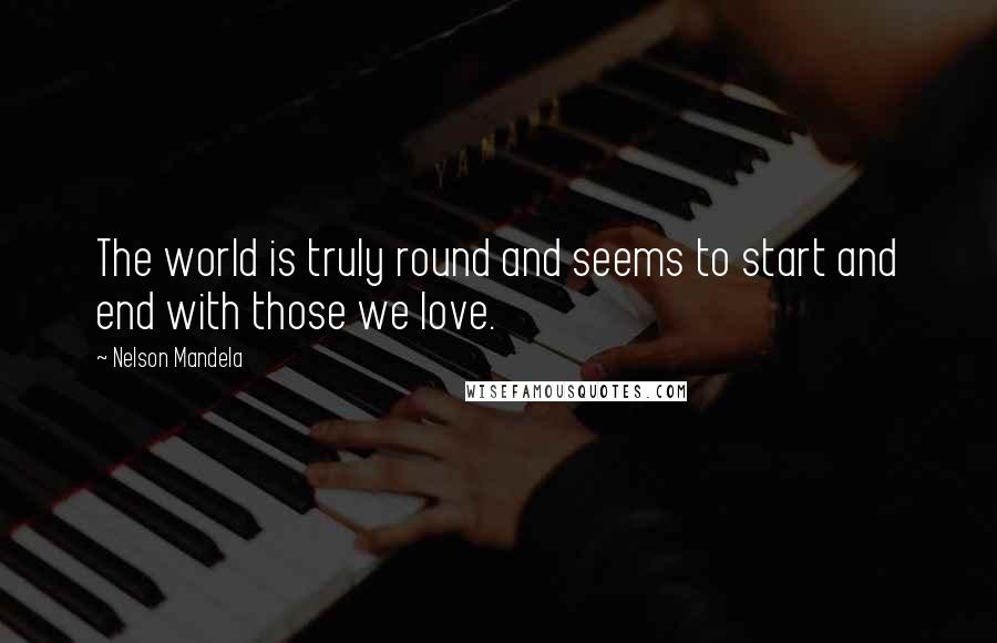 Nelson Mandela Quotes: The world is truly round and seems to start and end with those we love.