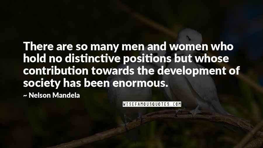 Nelson Mandela Quotes: There are so many men and women who hold no distinctive positions but whose contribution towards the development of society has been enormous.