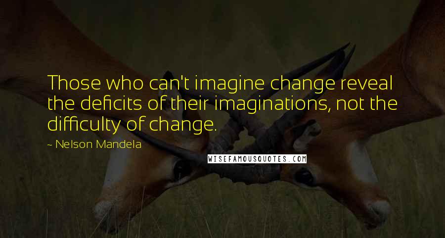 Nelson Mandela Quotes: Those who can't imagine change reveal the deficits of their imaginations, not the difficulty of change.