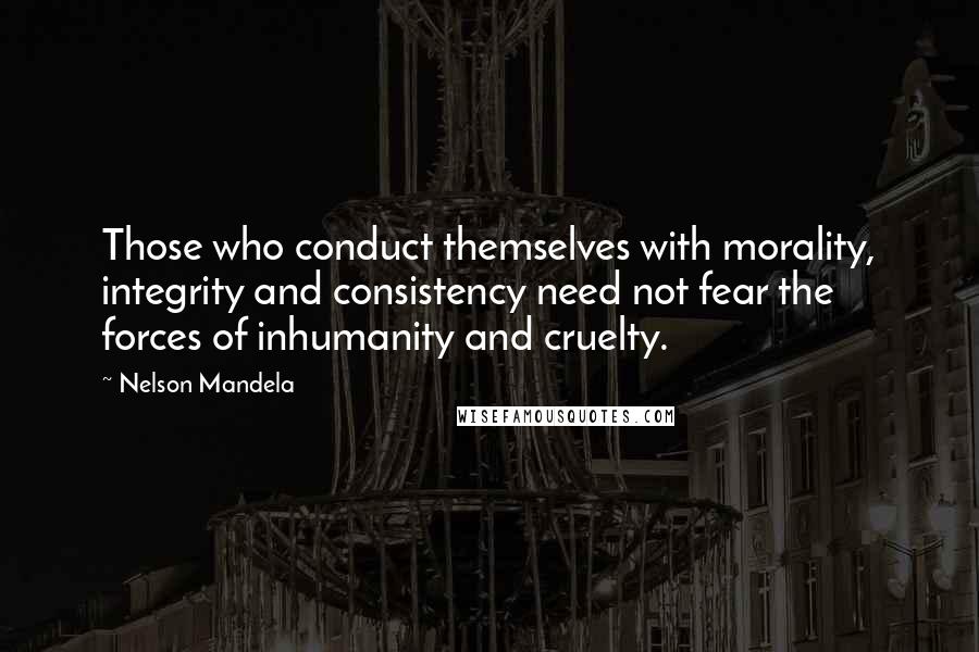 Nelson Mandela Quotes: Those who conduct themselves with morality, integrity and consistency need not fear the forces of inhumanity and cruelty.