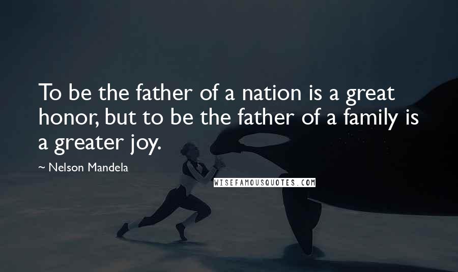 Nelson Mandela Quotes: To be the father of a nation is a great honor, but to be the father of a family is a greater joy.
