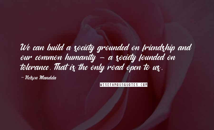 Nelson Mandela Quotes: We can build a society grounded on friendship and our common humanity - a society founded on tolerance. That is the only road open to us.