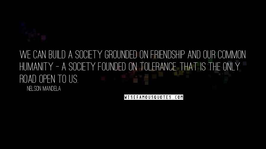 Nelson Mandela Quotes: We can build a society grounded on friendship and our common humanity - a society founded on tolerance. That is the only road open to us.