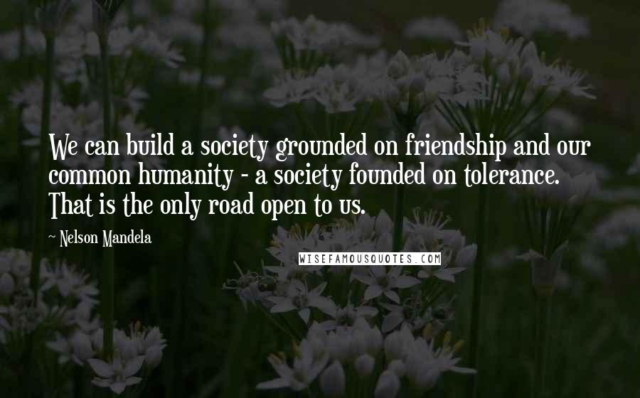 Nelson Mandela Quotes: We can build a society grounded on friendship and our common humanity - a society founded on tolerance. That is the only road open to us.