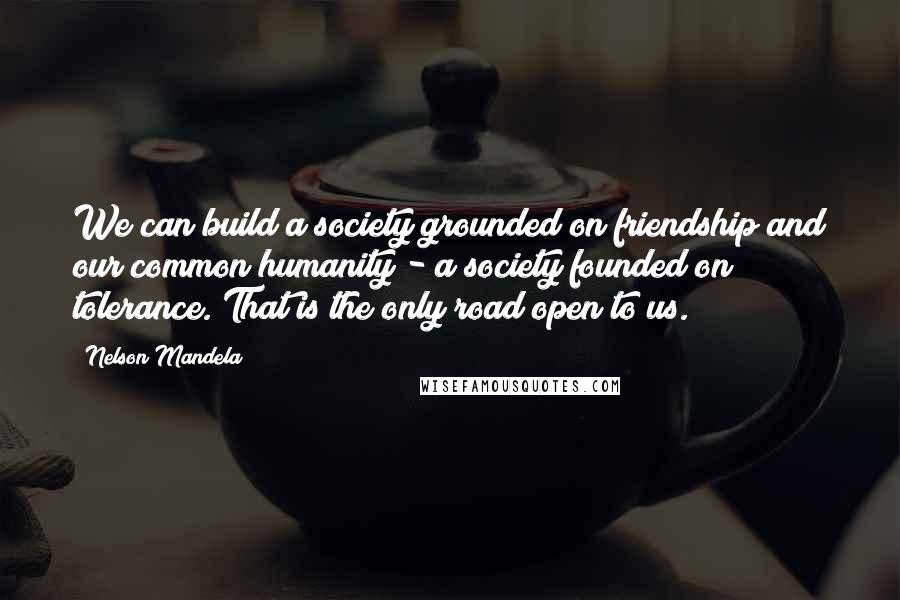 Nelson Mandela Quotes: We can build a society grounded on friendship and our common humanity - a society founded on tolerance. That is the only road open to us.