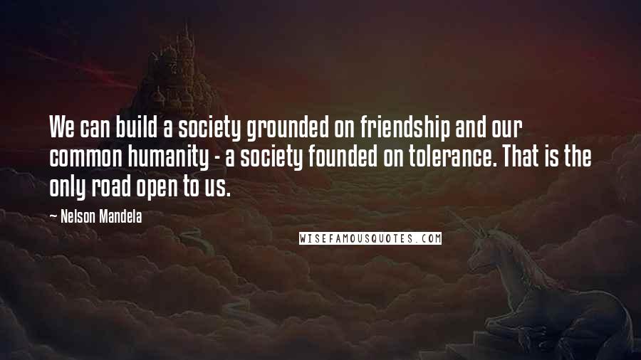 Nelson Mandela Quotes: We can build a society grounded on friendship and our common humanity - a society founded on tolerance. That is the only road open to us.