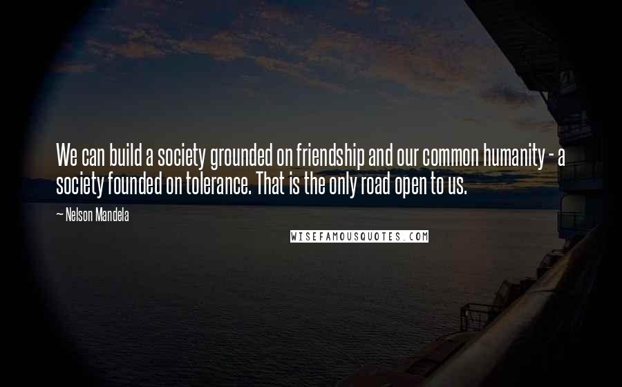 Nelson Mandela Quotes: We can build a society grounded on friendship and our common humanity - a society founded on tolerance. That is the only road open to us.