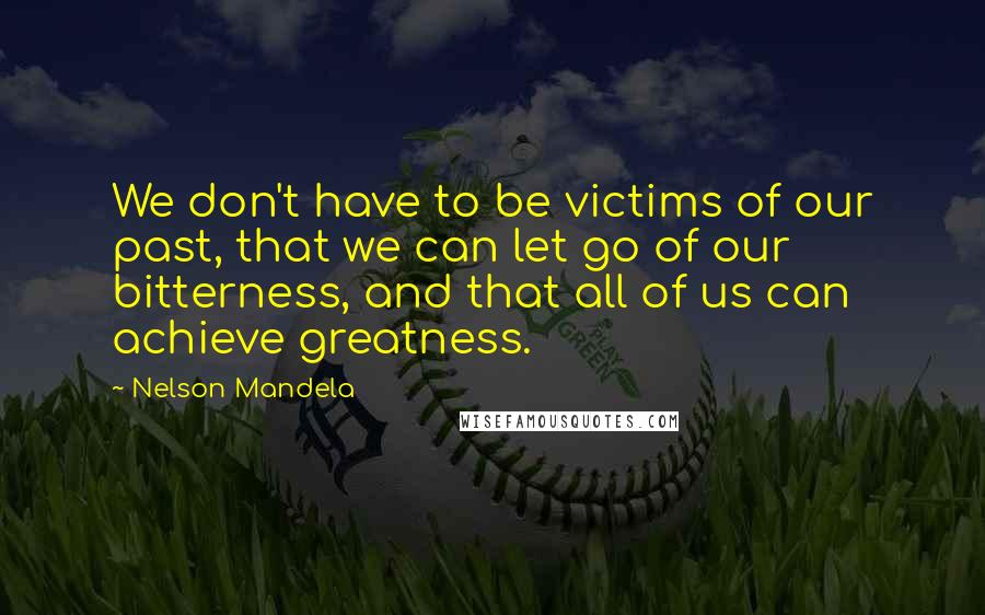 Nelson Mandela Quotes: We don't have to be victims of our past, that we can let go of our bitterness, and that all of us can achieve greatness.