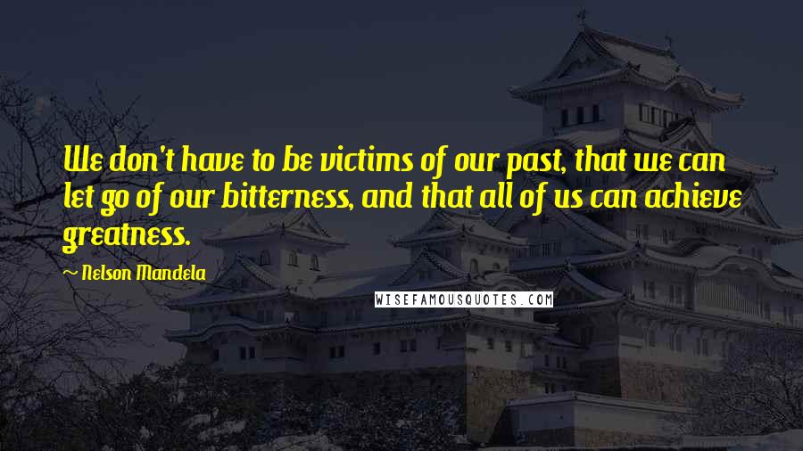 Nelson Mandela Quotes: We don't have to be victims of our past, that we can let go of our bitterness, and that all of us can achieve greatness.