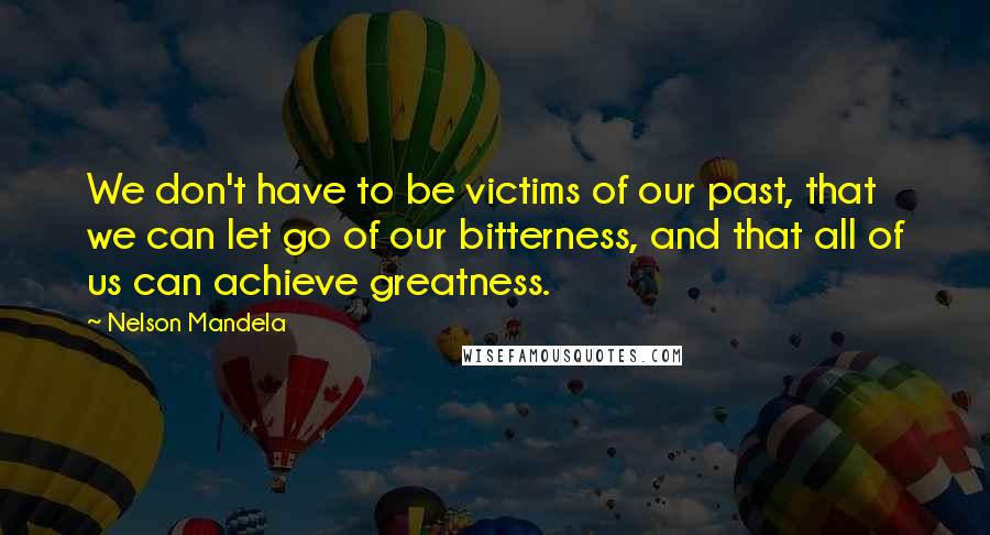 Nelson Mandela Quotes: We don't have to be victims of our past, that we can let go of our bitterness, and that all of us can achieve greatness.