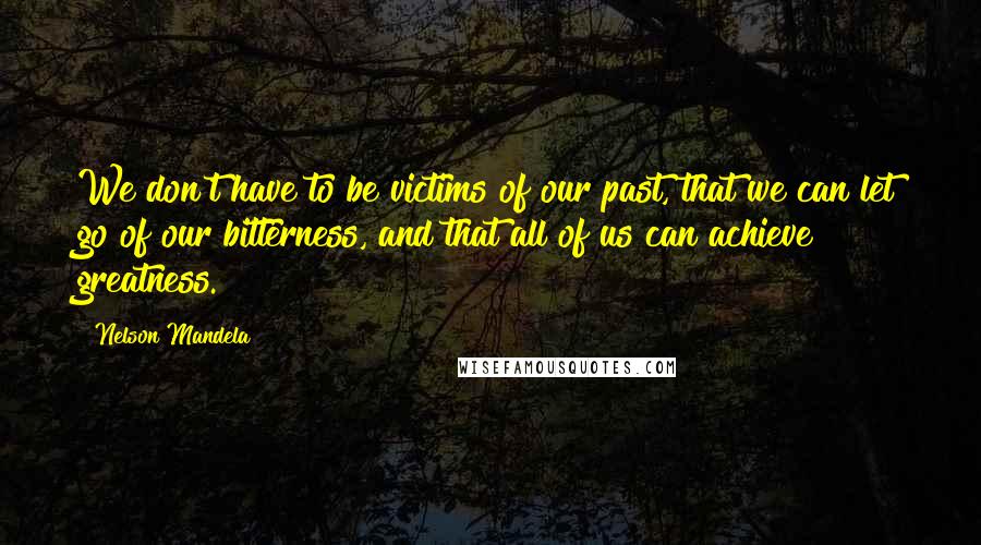 Nelson Mandela Quotes: We don't have to be victims of our past, that we can let go of our bitterness, and that all of us can achieve greatness.