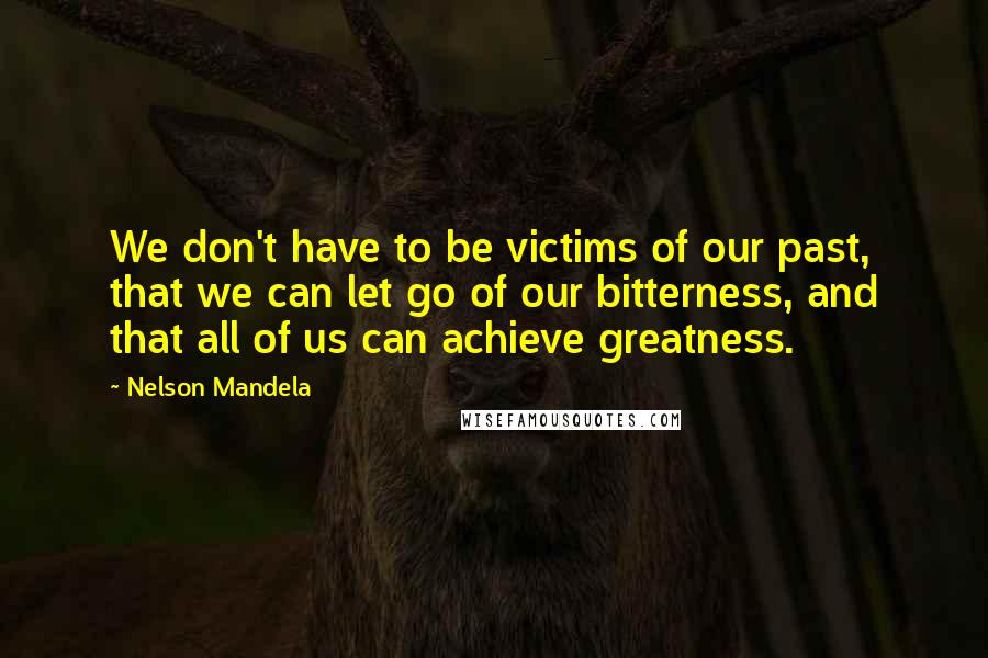 Nelson Mandela Quotes: We don't have to be victims of our past, that we can let go of our bitterness, and that all of us can achieve greatness.