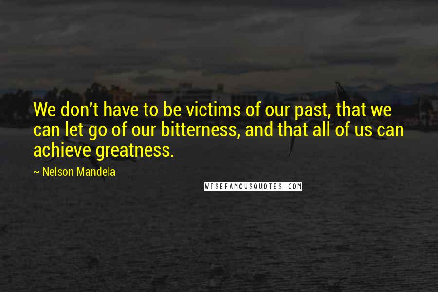 Nelson Mandela Quotes: We don't have to be victims of our past, that we can let go of our bitterness, and that all of us can achieve greatness.