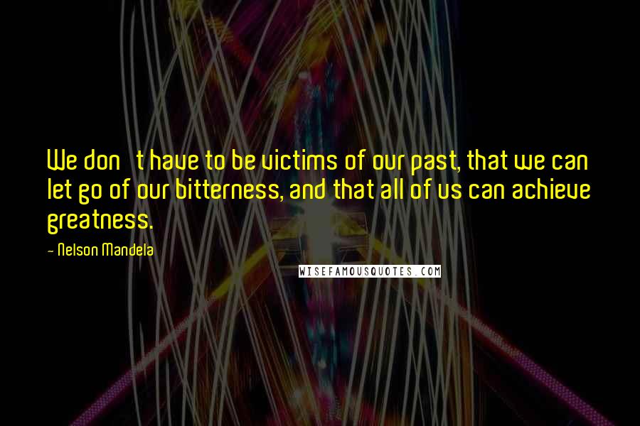 Nelson Mandela Quotes: We don't have to be victims of our past, that we can let go of our bitterness, and that all of us can achieve greatness.