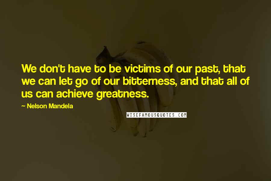 Nelson Mandela Quotes: We don't have to be victims of our past, that we can let go of our bitterness, and that all of us can achieve greatness.