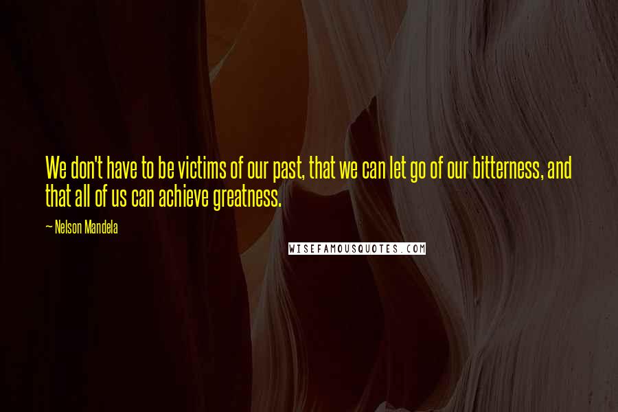 Nelson Mandela Quotes: We don't have to be victims of our past, that we can let go of our bitterness, and that all of us can achieve greatness.