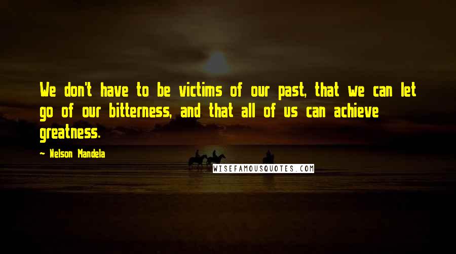 Nelson Mandela Quotes: We don't have to be victims of our past, that we can let go of our bitterness, and that all of us can achieve greatness.