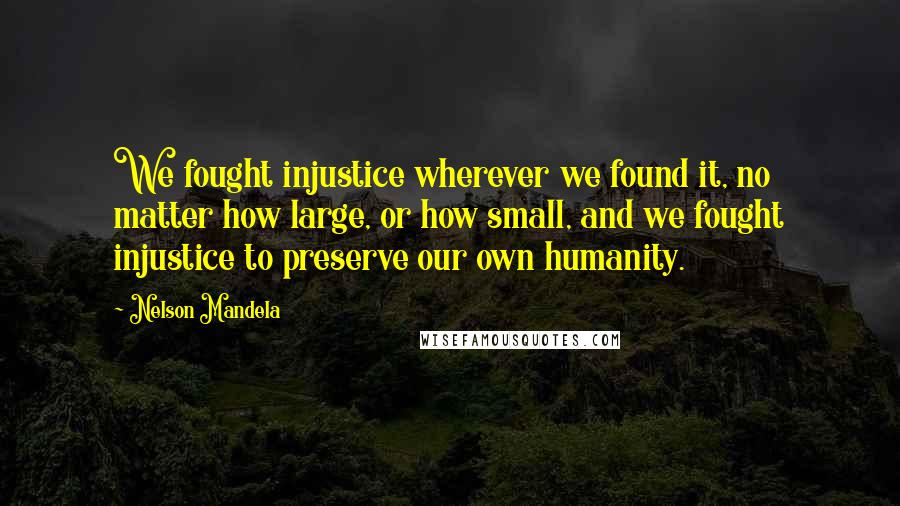 Nelson Mandela Quotes: We fought injustice wherever we found it, no matter how large, or how small, and we fought injustice to preserve our own humanity.