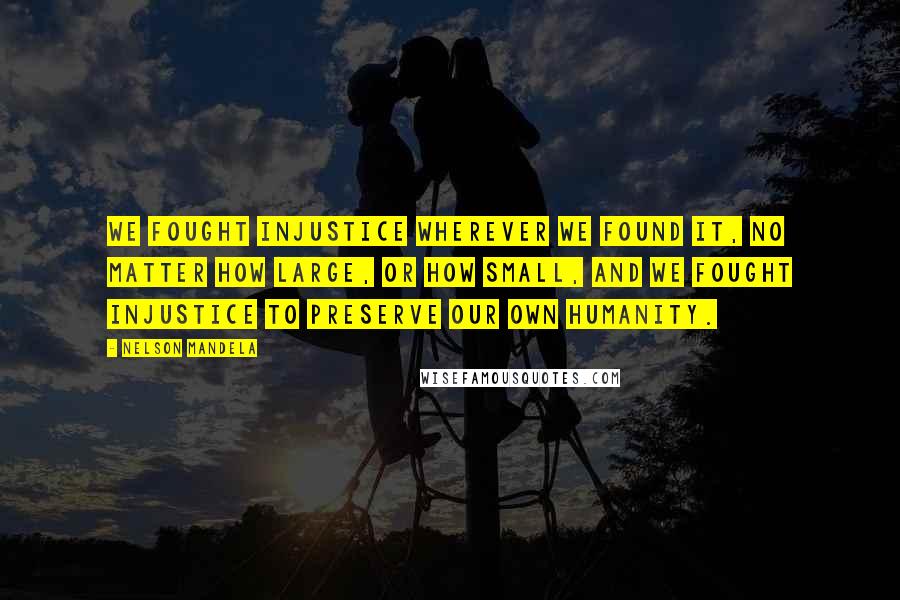 Nelson Mandela Quotes: We fought injustice wherever we found it, no matter how large, or how small, and we fought injustice to preserve our own humanity.