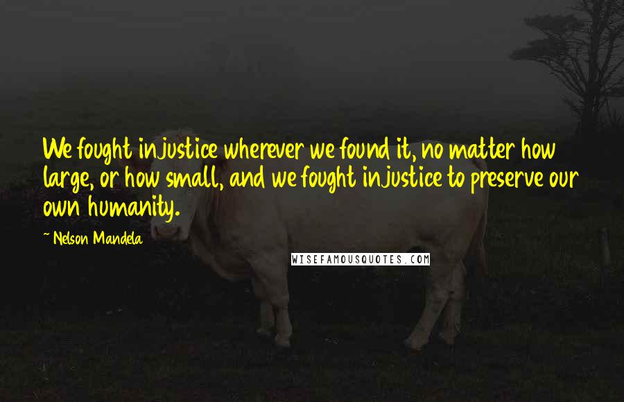 Nelson Mandela Quotes: We fought injustice wherever we found it, no matter how large, or how small, and we fought injustice to preserve our own humanity.
