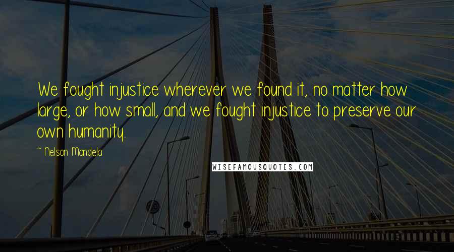 Nelson Mandela Quotes: We fought injustice wherever we found it, no matter how large, or how small, and we fought injustice to preserve our own humanity.