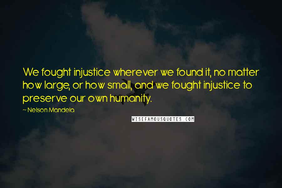 Nelson Mandela Quotes: We fought injustice wherever we found it, no matter how large, or how small, and we fought injustice to preserve our own humanity.