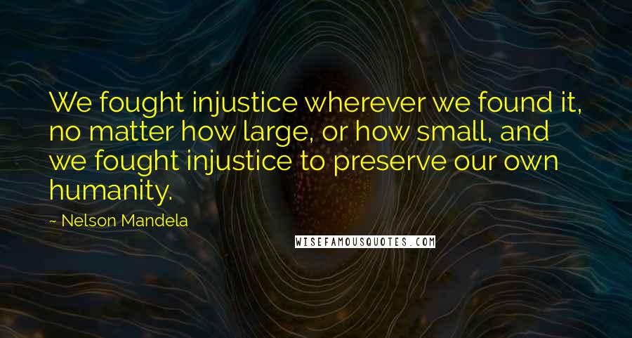 Nelson Mandela Quotes: We fought injustice wherever we found it, no matter how large, or how small, and we fought injustice to preserve our own humanity.