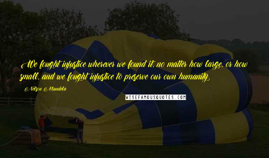 Nelson Mandela Quotes: We fought injustice wherever we found it, no matter how large, or how small, and we fought injustice to preserve our own humanity.