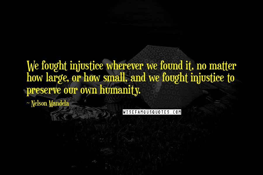 Nelson Mandela Quotes: We fought injustice wherever we found it, no matter how large, or how small, and we fought injustice to preserve our own humanity.