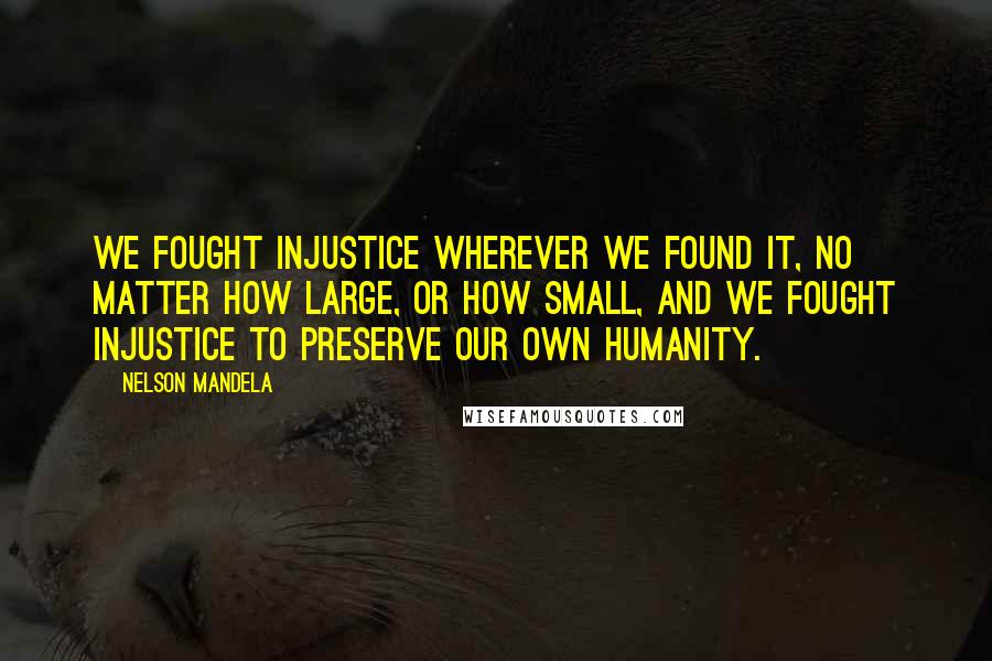 Nelson Mandela Quotes: We fought injustice wherever we found it, no matter how large, or how small, and we fought injustice to preserve our own humanity.